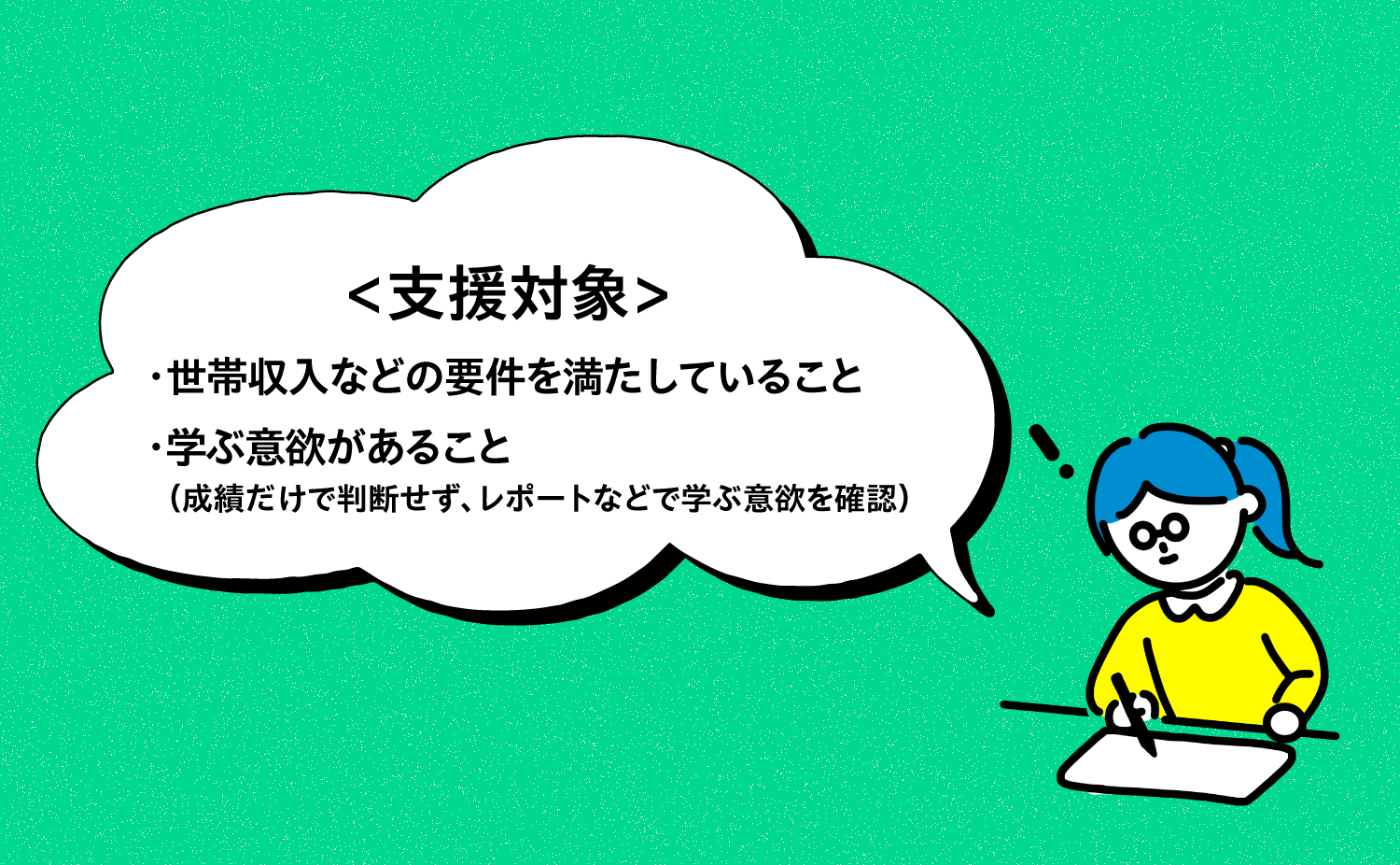 ・世帯収入などの要件を満たしていること ・学ぶ意欲があること 　（成績だけで判断せず、レポートなどで学ぶ意欲を確認）